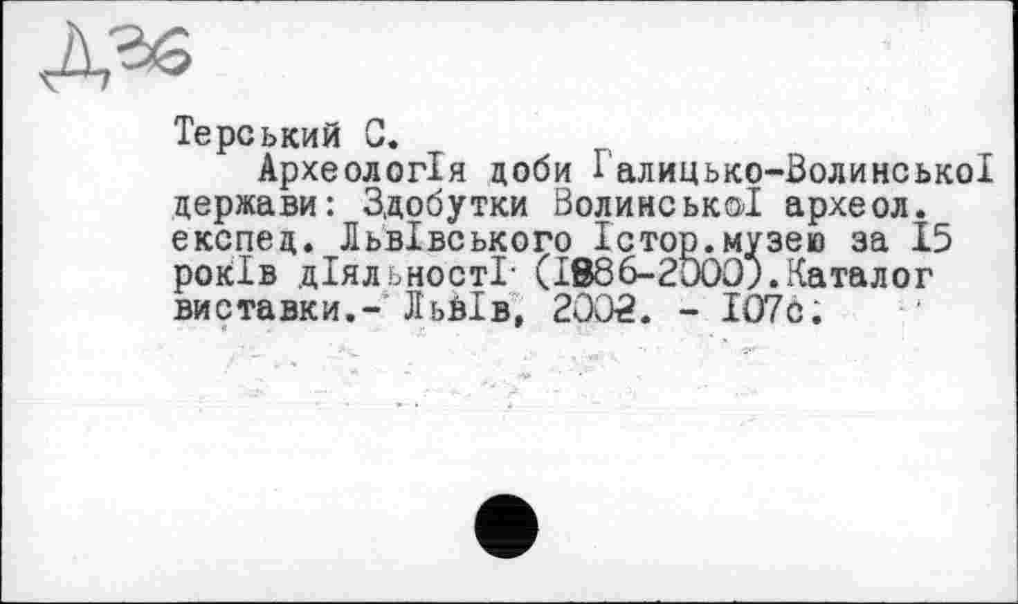 ﻿Терський С.
Археологія доби І алицько-Волинської держави: Здобутки Волинської археол. експед. Львівського Істор.музею за 15 років діяльності- (IBÔô-ZtJOO).Каталог виставки.- Льйів, 2002. - ІО7с;